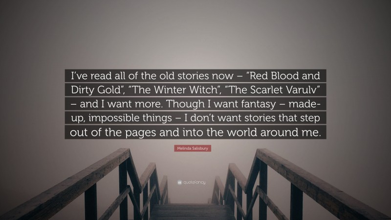 Melinda Salisbury Quote: “I’ve read all of the old stories now – “Red Blood and Dirty Gold”, “The Winter Witch”, “The Scarlet Varulv” – and I want more. Though I want fantasy – made-up, impossible things – I don’t want stories that step out of the pages and into the world around me.”