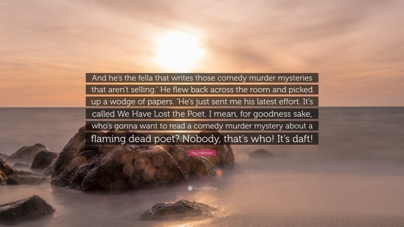 Paul Mathews Quote: “And he’s the fella that writes those comedy murder mysteries that aren’t selling.’ He flew back across the room and picked up a wodge of papers. ‘He’s just sent me his latest effort. It’s called We Have Lost the Poet. I mean, for goodness sake, who’s gonna want to read a comedy murder mystery about a flaming dead poet? Nobody, that’s who! It’s daft!”