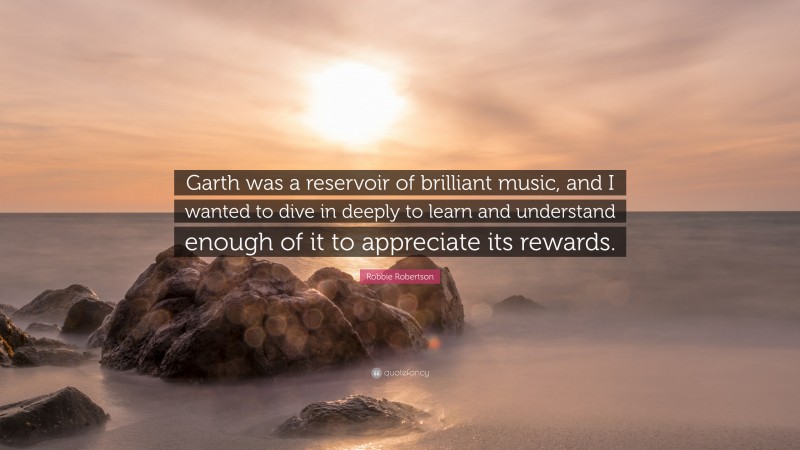 Robbie Robertson Quote: “Garth was a reservoir of brilliant music, and I wanted to dive in deeply to learn and understand enough of it to appreciate its rewards.”