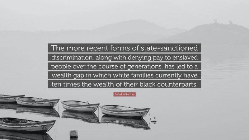 Isabel Wilkerson Quote: “The more recent forms of state-sanctioned discrimination, along with denying pay to enslaved people over the course of generations, has led to a wealth gap in which white families currently have ten times the wealth of their black counterparts.”