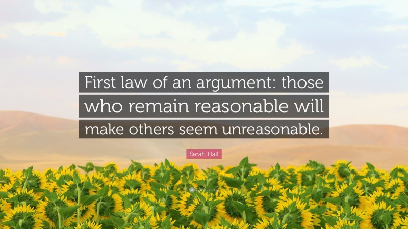 Sarah Hall Quote: “First law of an argument: those who remain reasonable will make others seem unreasonable.”