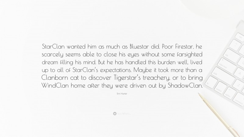 Erin Hunter Quote: “StarClan wanted him as much as Bluestar did. Poor Firestar, he scarcely seems able to close his eyes without some farsighted dream filling his mind. But he has handled this burden well, lived up to all of StarClan’s expectations. Maybe it took more than a Clanborn cat to discover Tigerstar’s treachery, or to bring WindClan home after they were driven out by ShadowClan.”