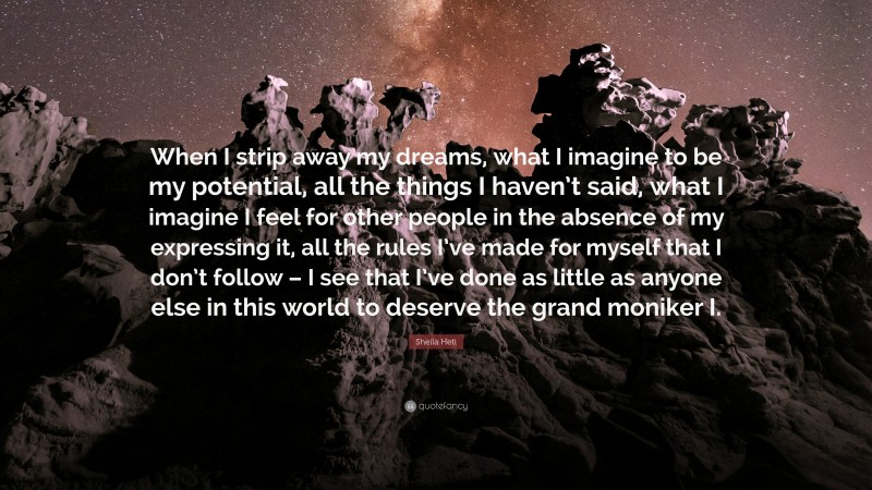 Sheila Heti Quote: “When I strip away my dreams, what I imagine to be my potential, all the things I haven’t said, what I imagine I feel for other people in the absence of my expressing it, all the rules I’ve made for myself that I don’t follow – I see that I’ve done as little as anyone else in this world to deserve the grand moniker I.”