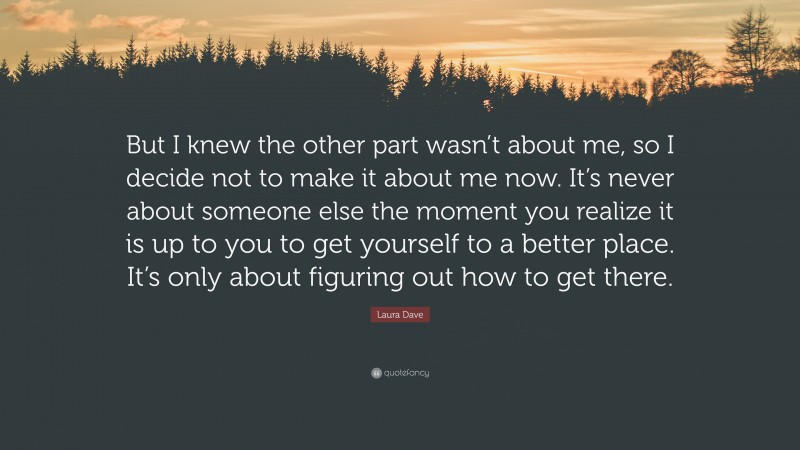 Laura Dave Quote: “But I knew the other part wasn’t about me, so I decide not to make it about me now. It’s never about someone else the moment you realize it is up to you to get yourself to a better place. It’s only about figuring out how to get there.”