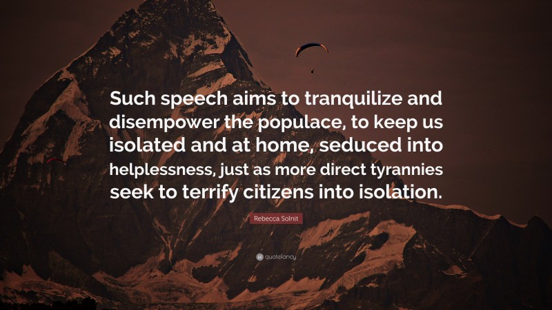 Rebecca Solnit Quote: “Such speech aims to tranquilize and disempower the populace, to keep us isolated and at home, seduced into helplessness, just as more direct tyrannies seek to terrify citizens into isolation.”