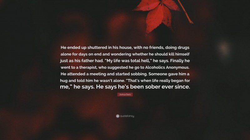 Joshua Davis Quote: “He ended up shuttered in his house, with no friends, doing drugs alone for days on end and wondering whether he should kill himself just as his father had. “My life was total hell,” he says. Finally he went to a therapist, who suggested he go to Alcoholics Anonymous. He attended a meeting and started sobbing. Someone gave him a hug and told him he wasn’t alone. “That’s when life really began for me,” he says. He says he’s been sober ever since.”