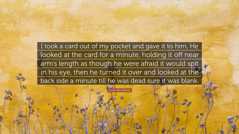 Robert Penn Warren Quote: “I took a card out of my pocket and gave it to him. He looked at the card for a minute, holding it off near arm’s length as though he were afraid it would spit in his eye, then he turned it over and looked at the back side a minute till he was dead sure it was blank.”