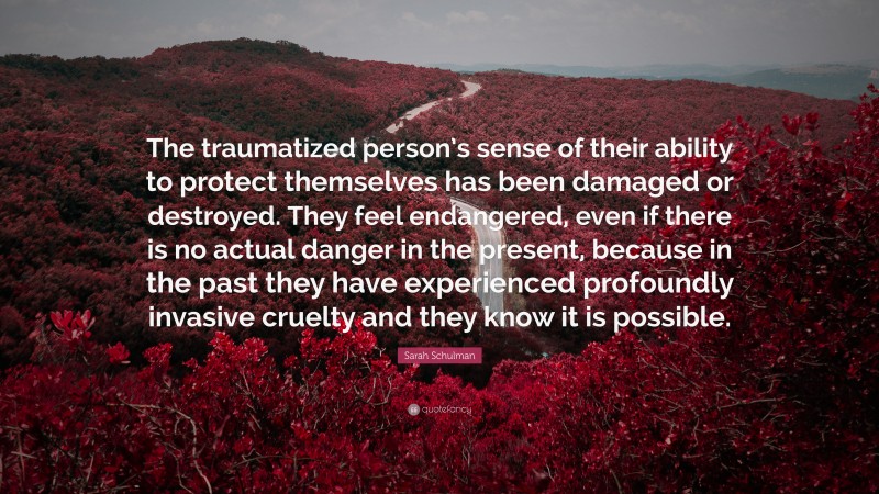 Sarah Schulman Quote: “The traumatized person’s sense of their ability to protect themselves has been damaged or destroyed. They feel endangered, even if there is no actual danger in the present, because in the past they have experienced profoundly invasive cruelty and they know it is possible.”