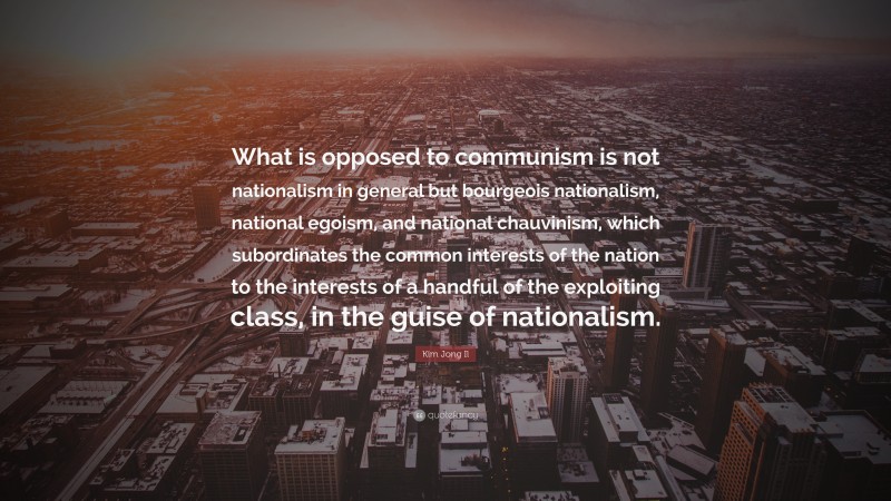 Kim Jong Il Quote: “What is opposed to communism is not nationalism in general but bourgeois nationalism, national egoism, and national chauvinism, which subordinates the common interests of the nation to the interests of a handful of the exploiting class, in the guise of nationalism.”