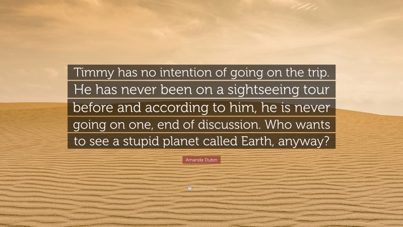 Amanda Dubin Quote: “Timmy has no intention of going on the trip. He has never been on a sightseeing tour before and according to him, he is never going on one, end of discussion. Who wants to see a stupid planet called Earth, anyway?”