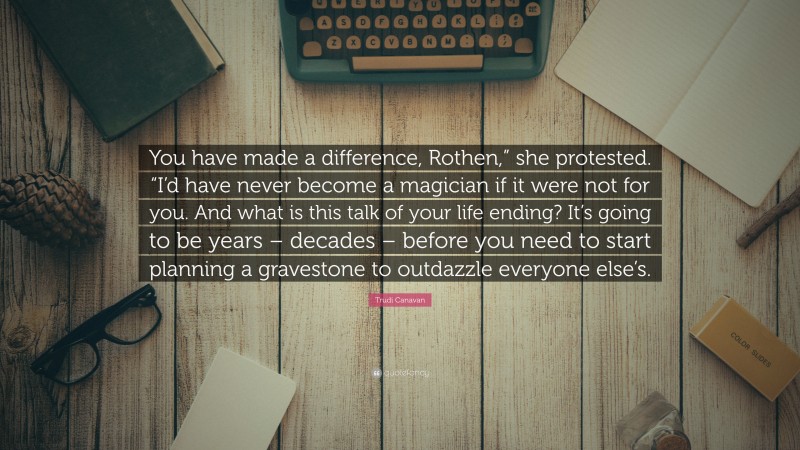 Trudi Canavan Quote: “You have made a difference, Rothen,” she protested. “I’d have never become a magician if it were not for you. And what is this talk of your life ending? It’s going to be years – decades – before you need to start planning a gravestone to outdazzle everyone else’s.”