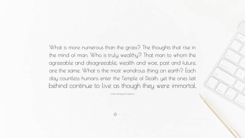 Chitra Banerjee Divakaruni Quote: “What is more numerous than the grass? The thoughts that rise in the mind of man. Who is truly wealthy? That man to whom the agreeable and disagreeable, wealth and woe, past and future, are the same. What is the most wondrous thing on earth? Each day countless humans enter the Temple of Death, yet the ones left behind continue to live as though they were immortal.”