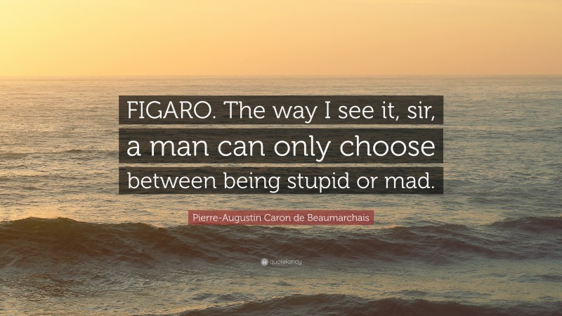 Pierre-Augustin Caron de Beaumarchais Quote: “FIGARO. The way I see it, sir, a man can only choose between being stupid or mad.”