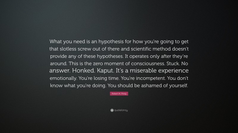 Robert M. Pirsig Quote: “What you need is an hypothesis for how you’re going to get that slotless screw out of there and scientific method doesn’t provide any of these hypotheses. It operates only after they’re around. This is the zero moment of consciousness. Stuck. No answer. Honked. Kaput. It’s a miserable experience emotionally. You’re losing time. You’re incompetent. You don’t know what you’re doing. You should be ashamed of yourself.”
