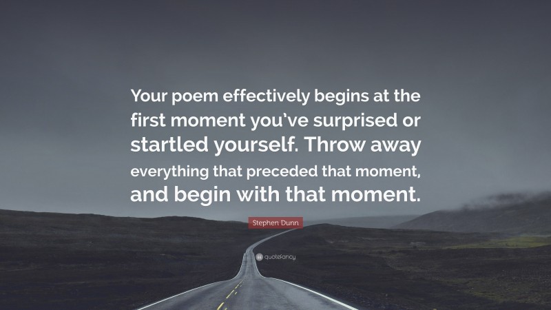 Stephen Dunn Quote: “Your poem effectively begins at the first moment you’ve surprised or startled yourself. Throw away everything that preceded that moment, and begin with that moment.”