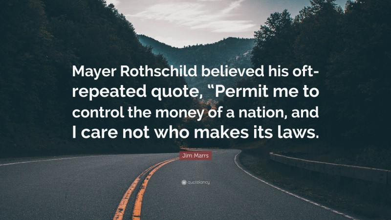Jim Marrs Quote: “Mayer Rothschild believed his oft-repeated quote, “Permit me to control the money of a nation, and I care not who makes its laws.”