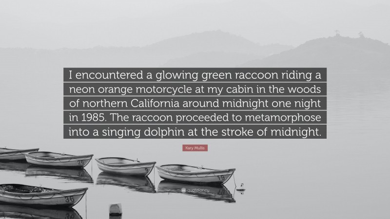 Kary Mullis Quote: “I encountered a glowing green raccoon riding a neon orange motorcycle at my cabin in the woods of northern California around midnight one night in 1985. The raccoon proceeded to metamorphose into a singing dolphin at the stroke of midnight.”