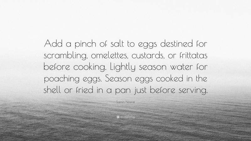 Samin Nosrat Quote: “Add a pinch of salt to eggs destined for scrambling, omelettes, custards, or frittatas before cooking. Lightly season water for poaching eggs. Season eggs cooked in the shell or fried in a pan just before serving.”