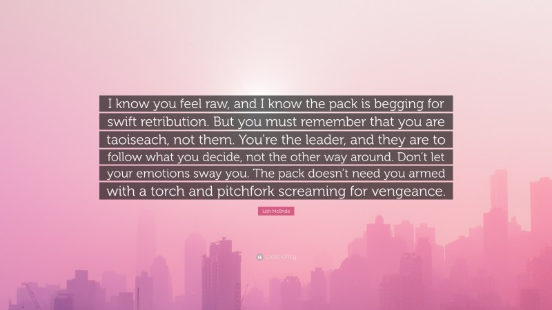 Lish McBride Quote: “I know you feel raw, and I know the pack is begging for swift retribution. But you must remember that you are taoiseach, not them. You’re the leader, and they are to follow what you decide, not the other way around. Don’t let your emotions sway you. The pack doesn’t need you armed with a torch and pitchfork screaming for vengeance.”