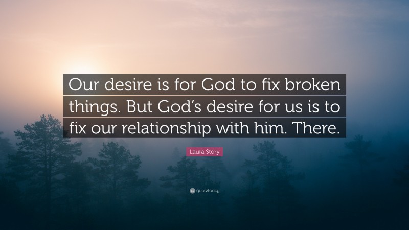 Laura Story Quote: “Our desire is for God to fix broken things. But God’s desire for us is to fix our relationship with him. There.”