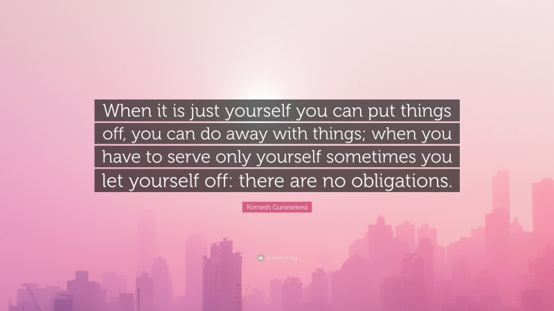 Romesh Gunesekera Quote: “When it is just yourself you can put things off, you can do away with things; when you have to serve only yourself sometimes you let yourself off: there are no obligations.”