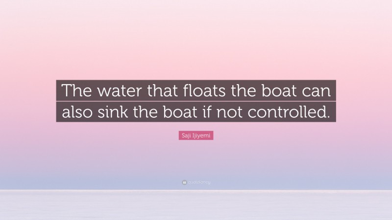 Saji Ijiyemi Quote: “The water that floats the boat can also sink the boat if not controlled.”