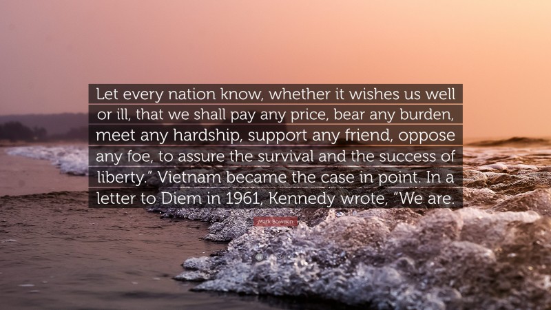 Mark Bowden Quote: “Let every nation know, whether it wishes us well or ill, that we shall pay any price, bear any burden, meet any hardship, support any friend, oppose any foe, to assure the survival and the success of liberty.” Vietnam became the case in point. In a letter to Diem in 1961, Kennedy wrote, “We are.”