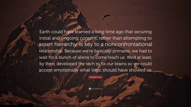 Elizabeth Bear Quote: “Earth could have learned a long time ago that securing initial and ongoing consent, rather than attempting to assert hierarchy, is key to a nonconfrontational relationship. Because we’re basically primates, we had to wait for a bunch of aliens to come teach us. We’d at least, by then, developed the tech to fix our brains so we could accept emotionally what logic should have showed us.”