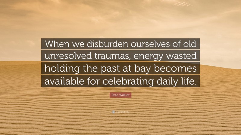 Pete Walker Quote: “When we disburden ourselves of old unresolved traumas, energy wasted holding the past at bay becomes available for celebrating daily life.”