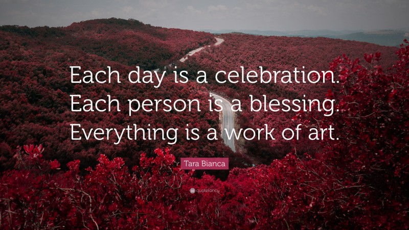 Tara Bianca Quote: “Each day is a celebration. Each person is a blessing. Everything is a work of art.”