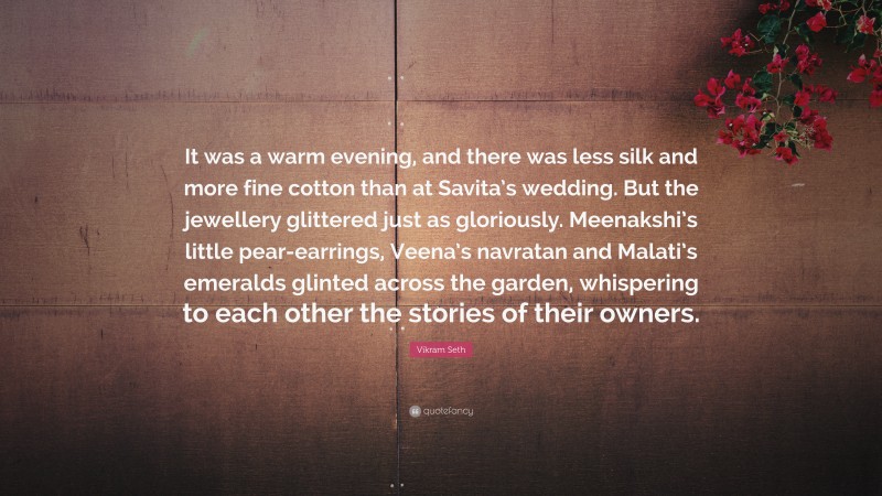 Vikram Seth Quote: “It was a warm evening, and there was less silk and more fine cotton than at Savita’s wedding. But the jewellery glittered just as gloriously. Meenakshi’s little pear-earrings, Veena’s navratan and Malati’s emeralds glinted across the garden, whispering to each other the stories of their owners.”