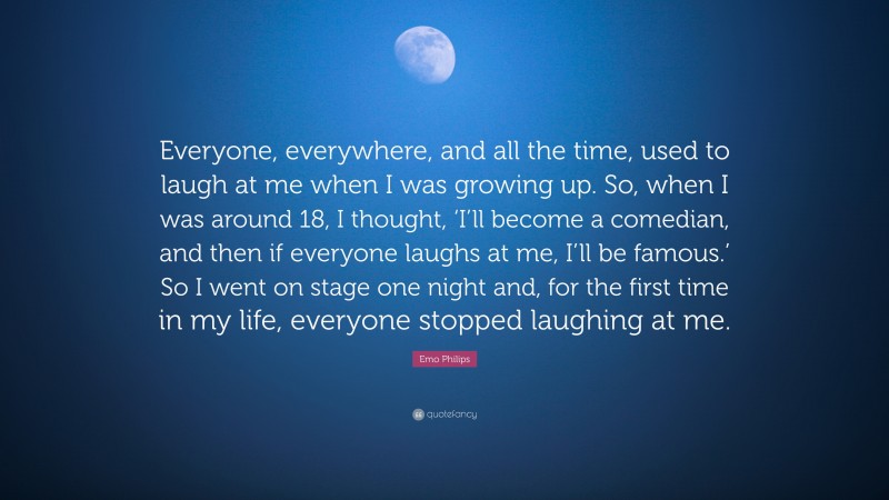 Emo Philips Quote: “Everyone, everywhere, and all the time, used to laugh at me when I was growing up. So, when I was around 18, I thought, ‘I’ll become a comedian, and then if everyone laughs at me, I’ll be famous.’ So I went on stage one night and, for the first time in my life, everyone stopped laughing at me.”