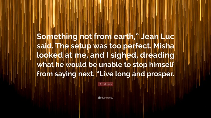 A.E. Jones Quote: “Something not from earth,” Jean Luc said. The setup was too perfect. Misha looked at me, and I sighed, dreading what he would be unable to stop himself from saying next. “Live long and prosper.”