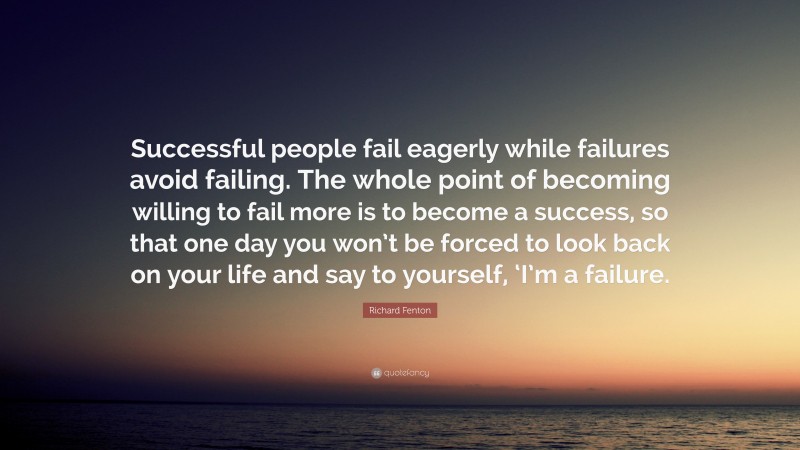 Richard Fenton Quote: “Successful people fail eagerly while failures avoid failing. The whole point of becoming willing to fail more is to become a success, so that one day you won’t be forced to look back on your life and say to yourself, ‘I’m a failure.”