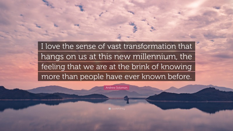 Andrew Solomon Quote: “I love the sense of vast transformation that hangs on us at this new millennium, the feeling that we are at the brink of knowing more than people have ever known before.”