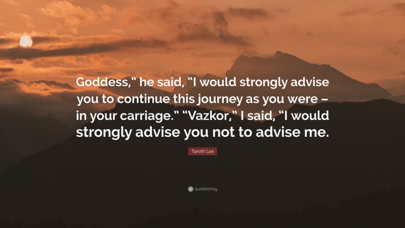 Tanith Lee Quote: “Goddess,” he said, “I would strongly advise you to continue this journey as you were – in your carriage.” “Vazkor,” I said, “I would strongly advise you not to advise me.”
