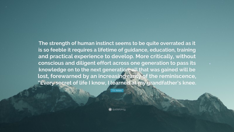 T.K. Naliaka Quote: “The strength of human instinct seems to be quite overrated as it is so feeble it requires a lifetime of guidance, education, training and practical experience to develop. More critically, without conscious and diligent effort across one generation to pass its knowledge on to the next generation, all that was gained will be lost, forewarned by an increasing rarity of the reminiscence, “Every secret of life I know, I learned at my grandfather’s knee.”