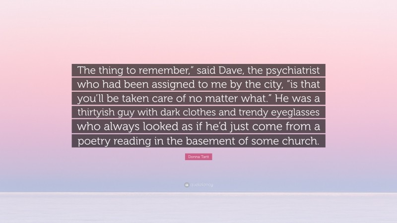 Donna Tartt Quote: “The thing to remember,” said Dave, the psychiatrist who had been assigned to me by the city, “is that you’ll be taken care of no matter what.” He was a thirtyish guy with dark clothes and trendy eyeglasses who always looked as if he’d just come from a poetry reading in the basement of some church.”