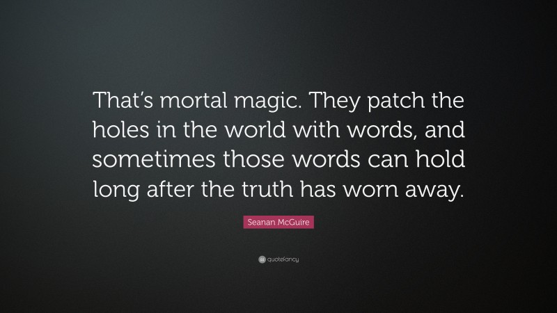 Seanan McGuire Quote: “That’s mortal magic. They patch the holes in the world with words, and sometimes those words can hold long after the truth has worn away.”