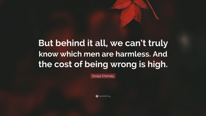 Soraya Chemaly Quote: “But behind it all, we can’t truly know which men are harmless. And the cost of being wrong is high.”