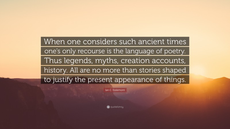 Ian C. Esslemont Quote: “When one considers such ancient times one’s only recourse is the language of poetry. Thus legends, myths, creation accounts, history. All are no more than stories shaped to justify the present appearance of things.”