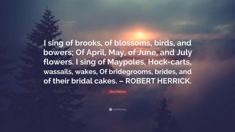 Nora Roberts Quote: “I sing of brooks, of blossoms, birds, and bowers; Of April, May, of June, and July flowers. I sing of Maypoles, Hock-carts, wassails, wakes, Of bridegrooms, brides, and of their bridal cakes. – ROBERT HERRICK.”
