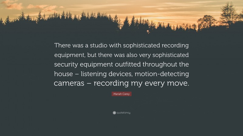 Mariah Carey Quote: “There was a studio with sophisticated recording equipment, but there was also very sophisticated security equipment outfitted throughout the house – listening devices, motion-detecting cameras – recording my every move.”