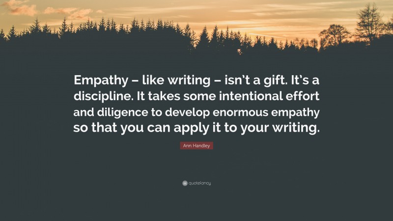 Ann Handley Quote: “Empathy – like writing – isn’t a gift. It’s a discipline. It takes some intentional effort and diligence to develop enormous empathy so that you can apply it to your writing.”
