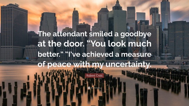 Robert Crais Quote: “The attendant smiled a goodbye at the door. “You look much better.” “I’ve achieved a measure of peace with my uncertainty.”