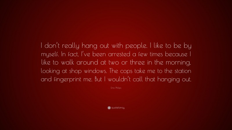 Emo Philips Quote: “I don’t really hang out with people. I like to be by myself. In fact, I’ve been arrested a few times because I like to walk around at two or three in the morning, looking at shop windows. The cops take me to the station and fingerprint me. But I wouldn’t call that hanging out.”