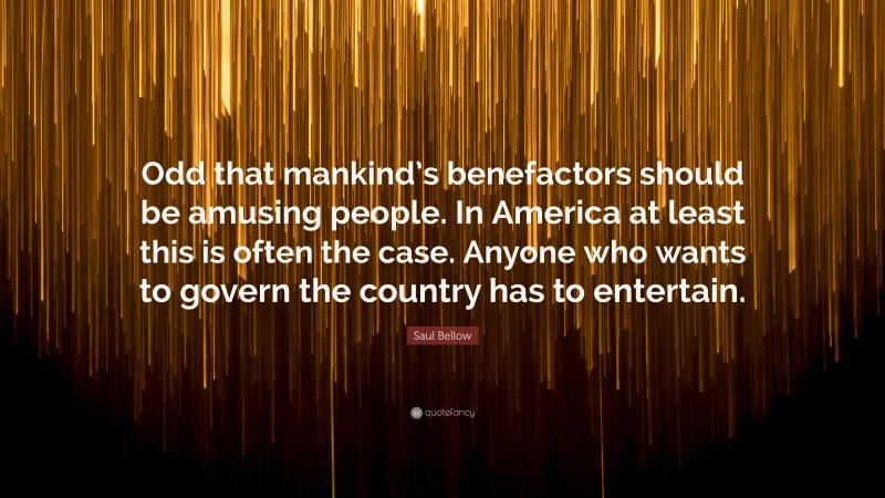 Saul Bellow Quote: “Odd that mankind’s benefactors should be amusing people. In America at least this is often the case. Anyone who wants to govern the country has to entertain.”