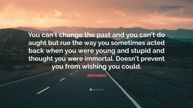 James Lovegrove Quote: “You can’t change the past and you can’t do aught but rue the way you sometimes acted back when you were young and stupid and thought you were immortal. Doesn’t prevent you from wishing you could.”