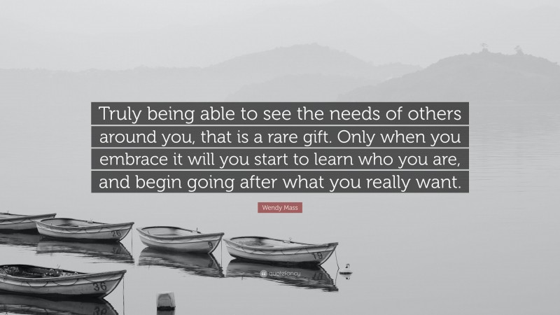 Wendy Mass Quote: “Truly being able to see the needs of others around you, that is a rare gift. Only when you embrace it will you start to learn who you are, and begin going after what you really want.”