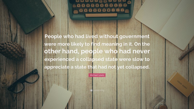 Michael Lewis Quote: “People who had lived without government were more likely to find meaning in it. On the other hand, people who had never experienced a collapsed state were slow to appreciate a state that had not yet collapsed.”